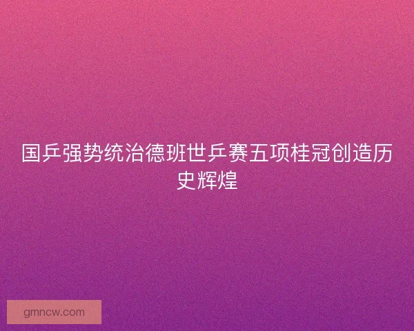国乒强势统治德班世乒赛五项桂冠创造历史辉煌