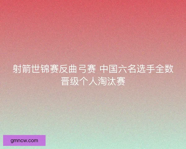射箭世锦赛反曲弓赛 中国六名选手全数晋级个人淘汰赛