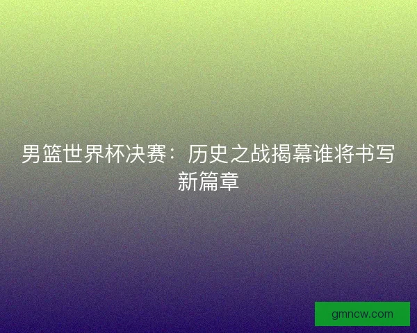 男篮世界杯决赛：历史之战揭幕谁将书写新篇章