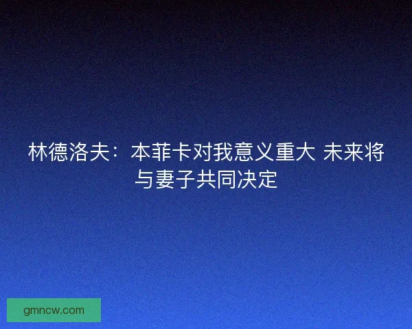林德洛夫：本菲卡对我意义重大 未来将与妻子共同决定