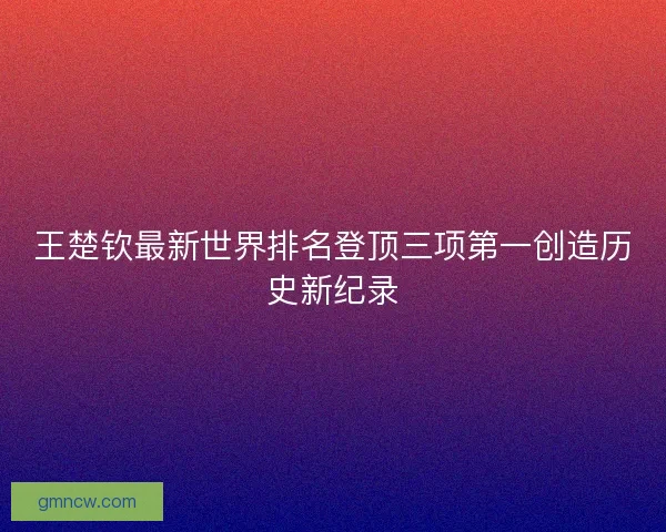 王楚钦最新世界排名登顶三项第一创造历史新纪录