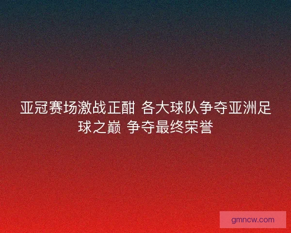 亚冠赛场激战正酣 各大球队争夺亚洲足球之巅 争夺最终荣誉