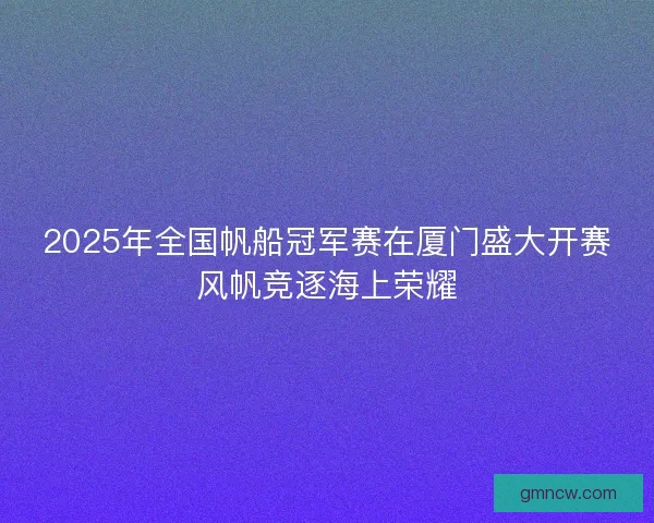 2025年全国帆船冠军赛在厦门盛大开赛风帆竞逐海上荣耀