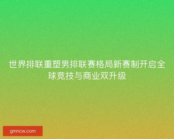 世界排联重塑男排联赛格局新赛制开启全球竞技与商业双升级