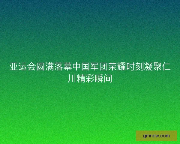 亚运会圆满落幕中国军团荣耀时刻凝聚仁川精彩瞬间 亚运会圆满落幕中国军团荣耀时刻凝聚仁川精彩瞬间