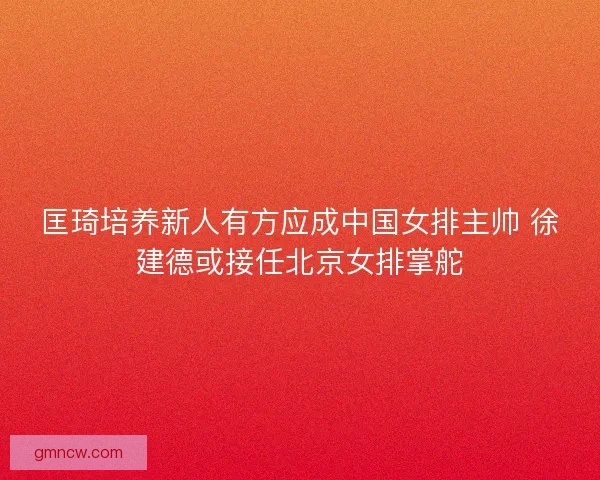 匡琦培养新人有方应成中国女排主帅 徐建德或接任北京女排掌舵 匡琦培养新人有方应成中国女排主帅 徐建德或接任北京女排掌舵