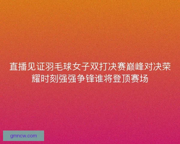 直播见证羽毛球女子双打决赛巅峰对决荣耀时刻强强争锋谁将登顶赛场
