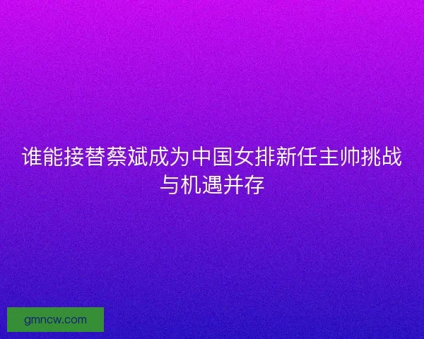 谁能接替蔡斌成为中国女排新任主帅挑战与机遇并存