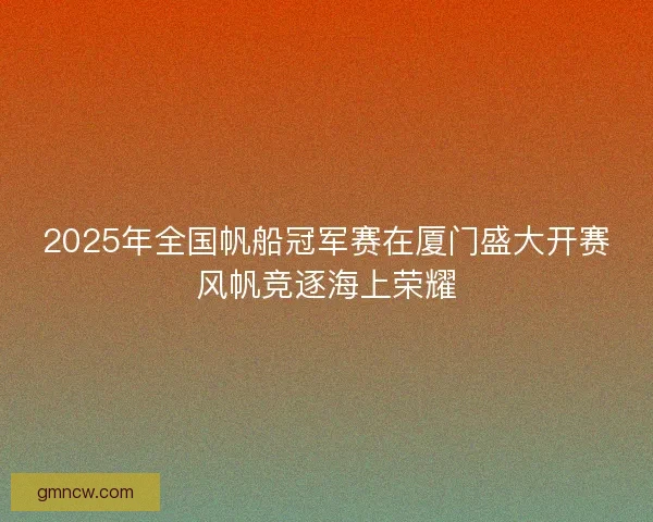 2025年全国帆船冠军赛在厦门盛大开赛风帆竞逐海上荣耀 2025年全国帆船冠军赛在厦门盛大开赛风帆竞逐海上荣耀