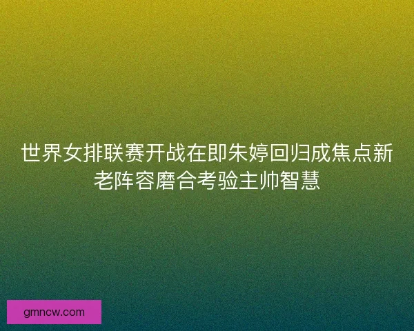 世界女排联赛开战在即朱婷回归成焦点新老阵容磨合考验主帅智慧 世界女排联赛开战在即朱婷回归成焦点新老阵容磨合考验主帅智慧