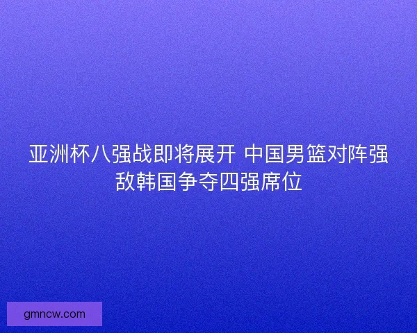 亚洲杯八强战即将展开 中国男篮对阵强敌韩国争夺四强席位 亚洲杯八强战即将展开 中国男篮对阵强敌韩国争夺四强席位