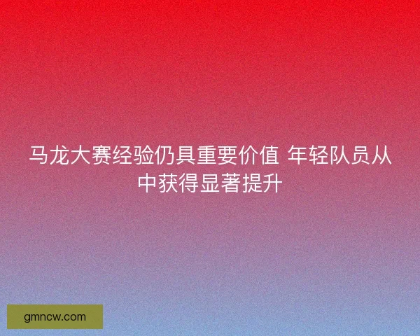马龙大赛经验仍具重要价值 年轻队员从中获得显著提升