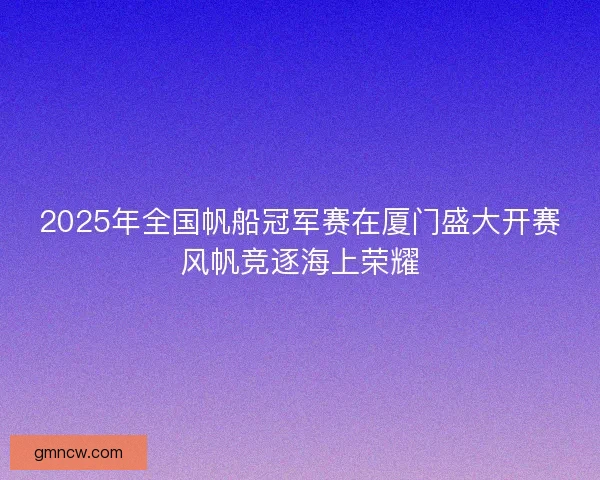 2025年全国帆船冠军赛在厦门盛大开赛风帆竞逐海上荣耀