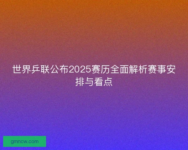 世界乒联公布2025赛历全面解析赛事安排与看点
