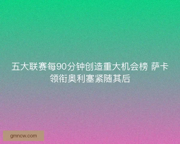 五大联赛每90分钟创造重大机会榜 萨卡领衔奥利塞紧随其后