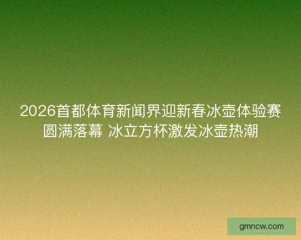 2026首都体育新闻界迎新春冰壶体验赛圆满落幕 冰立方杯激发冰壶热潮