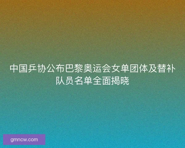 中国乒协公布巴黎奥运会女单团体及替补队员名单全面揭晓 中国乒协公布巴黎奥运会女单团体及替补队员名单全面揭晓